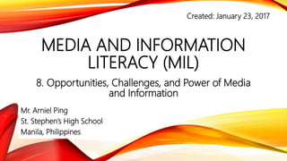 MEDIA AND INFORMATION
LITERACY (MIL)
Opportunities, Challenges, and Power of Media
and Information
Mr. Arniel Ping
St. Stephen’s High School
Manila, Philippines
MIL PPT 19
Created: June 11, 2017
 