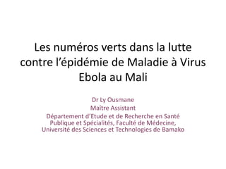 Dr Ly Ousmane
Maître Assistant
Département d’Etude et de Recherche en Santé
Publique et Spécialités, Faculté de Médecine,
Université des Sciences et Technologies de Bamako
Les numéros verts dans la lutte
contre l’épidémie de Maladie à Virus
Ebola au Mali
 