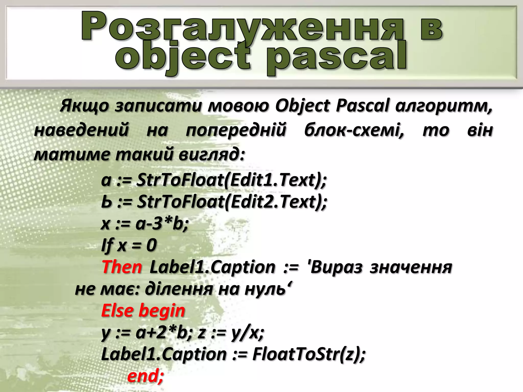 Якщо записати мовою Object Pascal алгоритм,
наведений на попередній блок-схемі, то він
матиме такий вигляд:
а := StrToFloat(Edit1.Text);
Ь := StrToFloat(Edit2.Text);
х := a-3*b;
If x = 0
Then Label1.Caption := 'Вираз значення
не має: ділення на нуль‘
Else begin
у := a+2*b; z := у/х;
Label1.Caption := FloatToStr(z);
end;
 