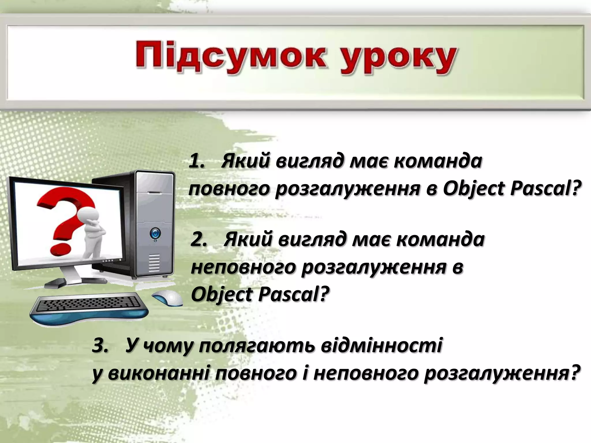 1. Який вигляд має команда
повного розгалуження в Object Pascal?
2. Який вигляд має команда
неповного розгалуження в
Object Pascal?
3. У чому полягають відмінності
у виконанні повного і неповного розгалуження?
 