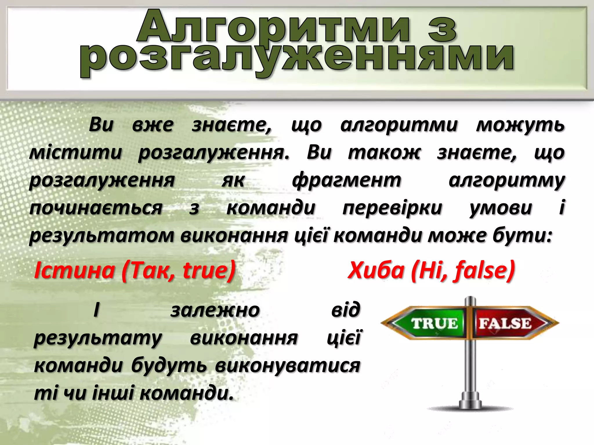Ви вже знаєте, що алгоритми можуть
містити розгалуження. Ви також знаєте, що
розгалуження як фрагмент алгоритму
починається з команди перевірки умови і
результатом виконання цієї команди може бути:
Істина (Так, true) Хиба (Ні, false)
І залежно від
результату виконання цієї
команди будуть виконуватися
ті чи інші команди.
 