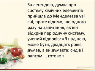 За легендою, думка про
систему хімічних елементів
прийшла до Менделєєва уві
сні, проте відомо, що одного
разу на запитання, як він
відкрив періодичну систему,
учений відповів: «Я над нею,
може бути, двадцять років
думав, а ви думаєте: сидів і
раптом ... готове ».
 