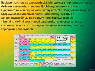 Періодична система елементів Д.І. Менделєєва - природна система
хімічних елементів, створена Д.І. Менделєєвим на основі
відкритого ним періодичного закону в 1869 р. Менделєєв вперше
сформулював сутність періодичного закону. А в 1871 р.
запропонував більш розгорнуту його формулювання:
Фізичні та хімічні властивості елементів, які проявляються у
властивостях простих і складних тіл, ними освічених, стоять у
періодичній залежності.
 