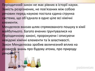 Періодичний закон не має рівних в історії науки.
Замість розрізнених, не пов'язаних між собою
речовин перед наукою постала єдина струнка
система, що об'єднала в одне ціле всі хімічні
елементи.
Менделєєв вказав шлях спрямованого пошуку в хімії
майбутнього. Багато вчених грунтувалися на
Періодичному законі, пророкуючи і описуючи
невідомі хімічні елементи та їх властивості.
Закон Менделєєва зробив величезний вплив на
розвиток знань про будову атома, про природу
речовин
 