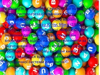 У цьому ж десятилітті з'явилося ще кілька
спроб систематизації хімічних елементів;
ближче всього до остаточного варіанту
у 1864підійшов Лотар Юліус Маєр (1830–
1895). У своїй книзі «Сучасні теорії хімії та їх
значення для хімічної статистики» він
впорядковує відомі на той час елементи за
значеннями їх відносної атомної маси у
таблицю. У наступному виданні книги 1870
року з'являється вдосконалена таблиця
періодичної системи елементів[2].
 