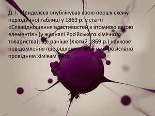 Д. І. Менделєєв опублікував свою першу схему
періодичної таблиці у 1869 р. у статті
«Співвідношення властивостей з атомною вагою
елементів» (у журналі Російського хімічного
товариства); ще раніше (лютий 1869 р.) наукове
повідомлення про відкриття було ним розіслано
провідним хімікам світу.
 