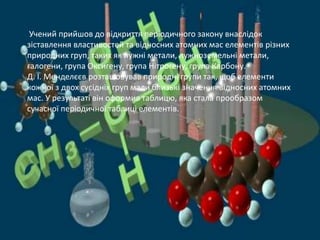 Учений прийшов до відкриття періодичного закону внаслідок
зіставлення властивостей та відносних атомних мас елементів різних
природних груп, таких як лужні метали, лужноземельні метали,
галогени, група Оксигену, група Нітрогену, група Карбону.
Д. І. Менделєєв розташовував природні групи так, щоб елементи
кожної з двох сусідніх груп мали близькі значення відносних атомних
мас. У результаті він оформив таблицю, яка стала прообразом
сучасної періодичної таблиці елементів.
 