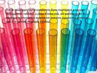 Потім природні групи елементів були покладені в основу
періодичної таблиці, а ряди елементів, які розташовані в
порядку поступового зростання значень відносних атомних
мас, – в основу періодів таблиці.
 