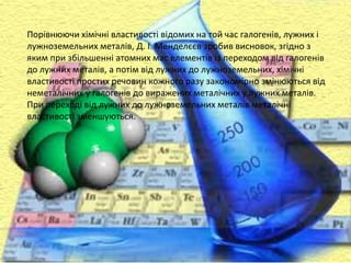 Порівнюючи хімічні властивості відомих на той час галогенів, лужних і
лужноземельних металів, Д. І. Менделєєв зробив висновок, згідно з
яким при збільшенні атомних мас елементів із переходом від галогенів
до лужних металів, а потім від лужних до лужноземельних, хімічні
властивості простих речовин кожного разу закономірно змінюються від
неметалічних у галогенів до виражених металічних у лужних металів.
При переході від лужних до лужноземельних металів металічні
властивості зменшуються.
 