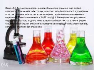 Отже, Д. І. Менделєєв довів, що при збільшенні атомних мас хімічні
властивості елементів та їх сполук, а також хімічні властивості відповідних
простих речовин змінюються закономірно, періодично повторюючись
через певне число елементів. У 1869 році Д. І. Менделєєв сформулював
періодичний закон, згідно з яким властивості простих тіл, а також форми
та властивості сполук елементів знаходяться в періодичній залежності від
величини атомних ваг елементів.
 