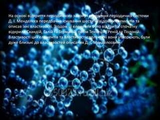 На основі відкриття періодичного закону і створення періодичної системи
Д. І. Менделєєв передбачив існування шести невідомих елементів та
описав їхні властивості. Згодом ці елементи було відкрито: спочатку
відкрили Скандій, Галій та Германій, потім Технецій, Реній та Полоній.
Властивості цих елементів та властивості сполук, які вони утворюють, були
дуже близькі до властивостей описаних Д. І. Менделєєвим.
 