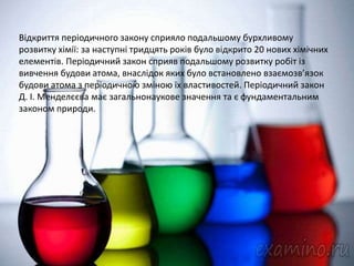 Відкриття періодичного закону сприяло подальшому бурхливому
розвитку хімії: за наступні тридцять років було відкрито 20 нових хімічних
елементів. Періодичний закон сприяв подальшому розвитку робіт із
вивчення будови атома, внаслідок яких було встановлено взаємозв’язок
будови атома з періодичною зміною їх властивостей. Періодичний закон
Д. І. Менделєєва має загальнонаукове значення та є фундаментальним
законом природи.
 