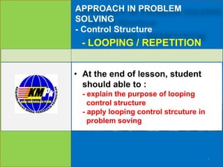 APPROACH IN PROBLEM
SOLVING
- Control Structure
• At the end of lesson, student
should able to :
- explain the purpose of looping
control structure
- apply looping control strcuture in
problem soving
- LOOPING / REPETITION
1
 