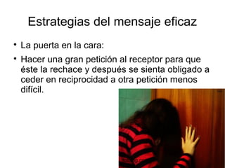Estrategias del mensaje eficaz

La puerta en la cara:

Hacer una gran petición al receptor para que
éste la rechace y después se sienta obligado a
ceder en reciprocidad a otra petición menos
difícil.
fotolog.com
 