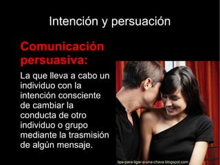 Intención y persuación

Comunicación
persuasiva:

La que lleva a cabo un
individuo con la
intención consciente
de cambiar la
conducta de otro
individuo o grupo
mediante la trasmisión
de algún mensaje.
tips-para-ligar-a-una-chava.blogspot.com
 