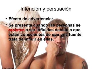 Intención y persuación

Efecto de advertencia:

Se presenta cuando las personas seSe presenta cuando las personas se
resistenresisten a ser influidas debido a quea ser influidas debido a que
están conscientes de que una fuenteestán conscientes de que una fuente
trata de influir en ellas.trata de influir en ellas.
 