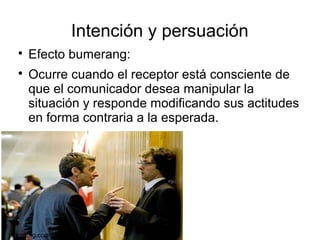 Intención y persuación

Efecto bumerang:

Ocurre cuando el receptor está consciente de
que el comunicador desea manipular la
situación y responde modificando sus actitudes
en forma contraria a la esperada.
psicoblog.com
 