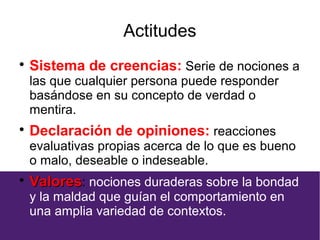 Actitudes

Sistema de creencias: Serie de nociones a
las que cualquier persona puede responder
basándose en su concepto de verdad o
mentira.

Declaración de opiniones: reacciones
evaluativas propias acerca de lo que es bueno
o malo, deseable o indeseable.

ValoresValores: nociones duraderas sobre la bondad
y la maldad que guían el comportamiento en
una amplia variedad de contextos.
 