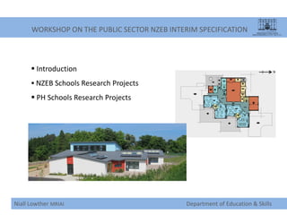 WORKSHOP ON THE PUBLIC SECTOR NZEB INTERIM SPECIFICATION
Niall Lowther MRIAI Department of Education & Skills
 Introduction
 NZEB Schools Research Projects
 PH Schools Research Projects
 