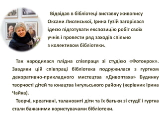 Відвідав в бібліотеці виставку живопису
Оксани Лисянської, Ірина Гузій загорілася
ідеєю підготувати експозицію робіт своїх
учнів і провести ряд заходів спільно
з колективом бібліотеки.
Так народилася плідна співпраця зі студією «Фотокрок».
Завдяки цій співпраці бібліотека подружилася з гуртком
декоративно-прикладного мистецтва «Дивоптаха» Будинку
творчості дітей та юнацтва Інгульського району (керівник Ірина
Чайка).
Творчі, креативні, талановиті діти та їх батьки зі студії і гуртка
стали бажаними користувачами бібліотеки.
 