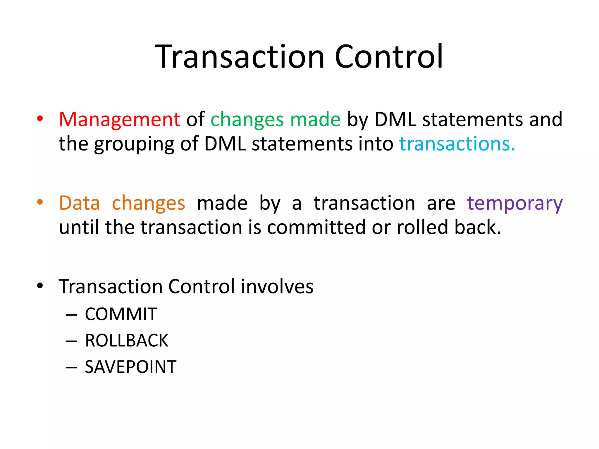 Transaction Control
• Management of changes made by DML statements and
the grouping of DML statements into transactions.
• Data changes made by a transaction are temporary
until the transaction is committed or rolled back.
• Transaction Control involves
– COMMIT
– ROLLBACK
– SAVEPOINT
 