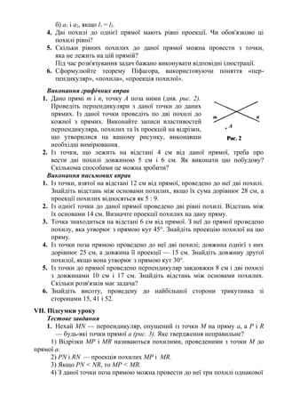 б) а1 і а2, якщо l1 = l2.
4. Дві похилі до однієї прямої мають рівні проекції. Чи обов'язково ці
похилі рівні?
5. Скільки рівних похилих до даної прямої можна провести з точки,
яка не лежить на цій прямій?
Під час розв'язування задач бажано виконувати відповідні ілюстрації.
6. Сформулюйте теорему Піфагора, використовуючи поняття «пер-
пендикуляр», «похила», «проекція похилої».
Виконання графічних вправ
1. Дано прямі т і п, точку А поза ними (див. рис. 2).
Проведіть перпендикуляри з даної точки до даних
прямих. Із даної точки проведіть по дві похилі до
кожної з прямих. Виконайте записи властивостей
перпендикуляра, похилих та їх проекцій на відрізки,
що утворилися на вашому рисунку, виконавши
необхідні вимірювання.
2. Із точки, що лежить на відстані 4 см від даної прямої, треба про
вести дві похилі довжиною 5 см і 6 см. Як виконати цю побудову?
Скількома способами це можна зробити?
Виконання письмових вправ
1. Із точки, взятої на відстані 12 см від прямої, проведено до неї дві похилі.
Знайдіть відстань між основами похилих, якщо їх сума дорівнює 28 см, а
проекції похилих відносяться як 5 : 9.
2. Із однієї точки до даної прямої проведено дві рівні похилі. Відстань між
їх основами 14 см. Визначте проекції похилих на дану пряму.
3. Точка знаходиться на відстані 6 см від прямої. З неї до прямої проведено
похилу, яка утворює з прямою кут 45°. Знайдіть проекцію похилої на цю
пряму.
4. Із точки поза прямою проведено до неї дві похилі; довжина однієї з них
дорівнює 25 см, а довжина її проекції — 15 см. Знайдіть довжину другої
похилої, якщо вона утворює з прямою кут 30°.
5. Із точки до прямої проведено перпендикуляр завдовжки 8 см і дві похилі
з довжинами 10 см і 17 см. Знайдіть відстань між основами похилих.
Скільки розв'язків має задача?
6. Знайдіть висоту, проведену до найбільшої сторони трикутника зі
сторонами 15, 41 і 52.
VII. Підсумки уроку
Тестове завдання
1. Нехай MN — перпендикуляр, опущений із точки М на пряму а, а Р і R
— будь-які точки прямої а (рис. 3). Яке твердження неправильне?
1) Відрізки MP і MR називаються похилими, проведеними з точки М до
прямої а.
2) PN і RN — проекція похилих MP і MR.
3) Якщо PN < NR, то MP < MR.
4) З даної точки поза прямою можна провести до неї три похилі однакової
 