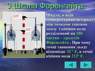 3.Шкала Фаренгейта.3.Шкала Фаренгейта.
Шкала, в якійШкала, в якій
температурний інтервалтемпературний інтервал
між точками таненняміж точками танення
льоду і кіпіння водильоду і кіпіння води
розділенний нарозділенний на 180180
частин – градусівчастин – градусів
ФаренгейтаФаренгейта . При чому. При чому
точці таннення льодуточці таннення льоду
відповідаєвідповідає 32 º32 º FF, а точці, а точці
кіпіння водикіпіння води 212º212º FF..
 