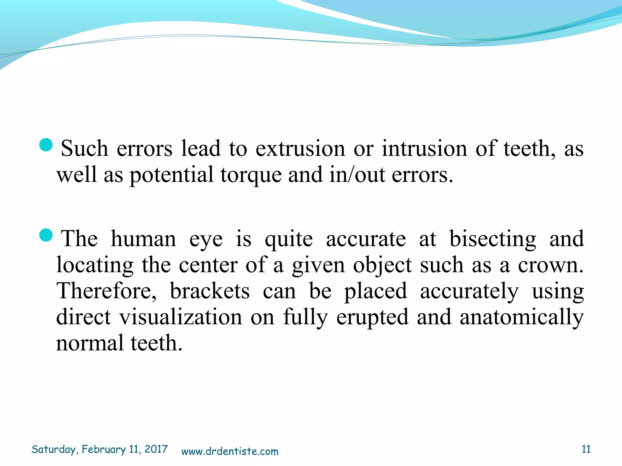 Such errors lead to extrusion or intrusion of teeth, as
well as potential torque and in/out errors.
The human eye is quite accurate at bisecting and
locating the center of a given object such as a crown.
Therefore, brackets can be placed accurately using
direct visualization on fully erupted and anatomically
normal teeth.
Saturday, February 11, 2017 11www.drdentiste.com
 