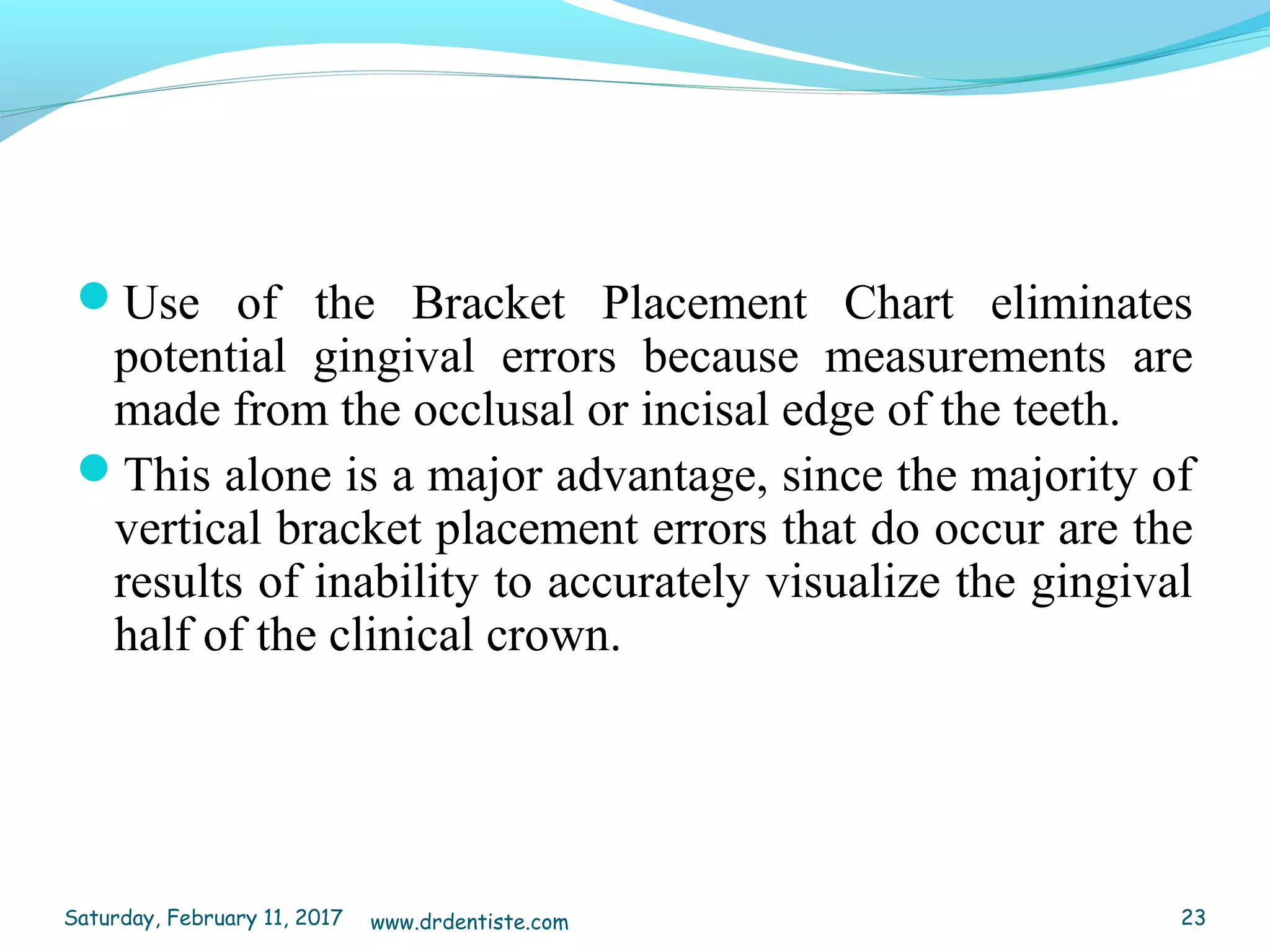 Use of the Bracket Placement Chart eliminates
potential gingival errors because measurements are
made from the occlusal or incisal edge of the teeth.
This alone is a major advantage, since the majority of
vertical bracket placement errors that do occur are the
results of inability to accurately visualize the gingival
half of the clinical crown.
Saturday, February 11, 2017 23www.drdentiste.com
 