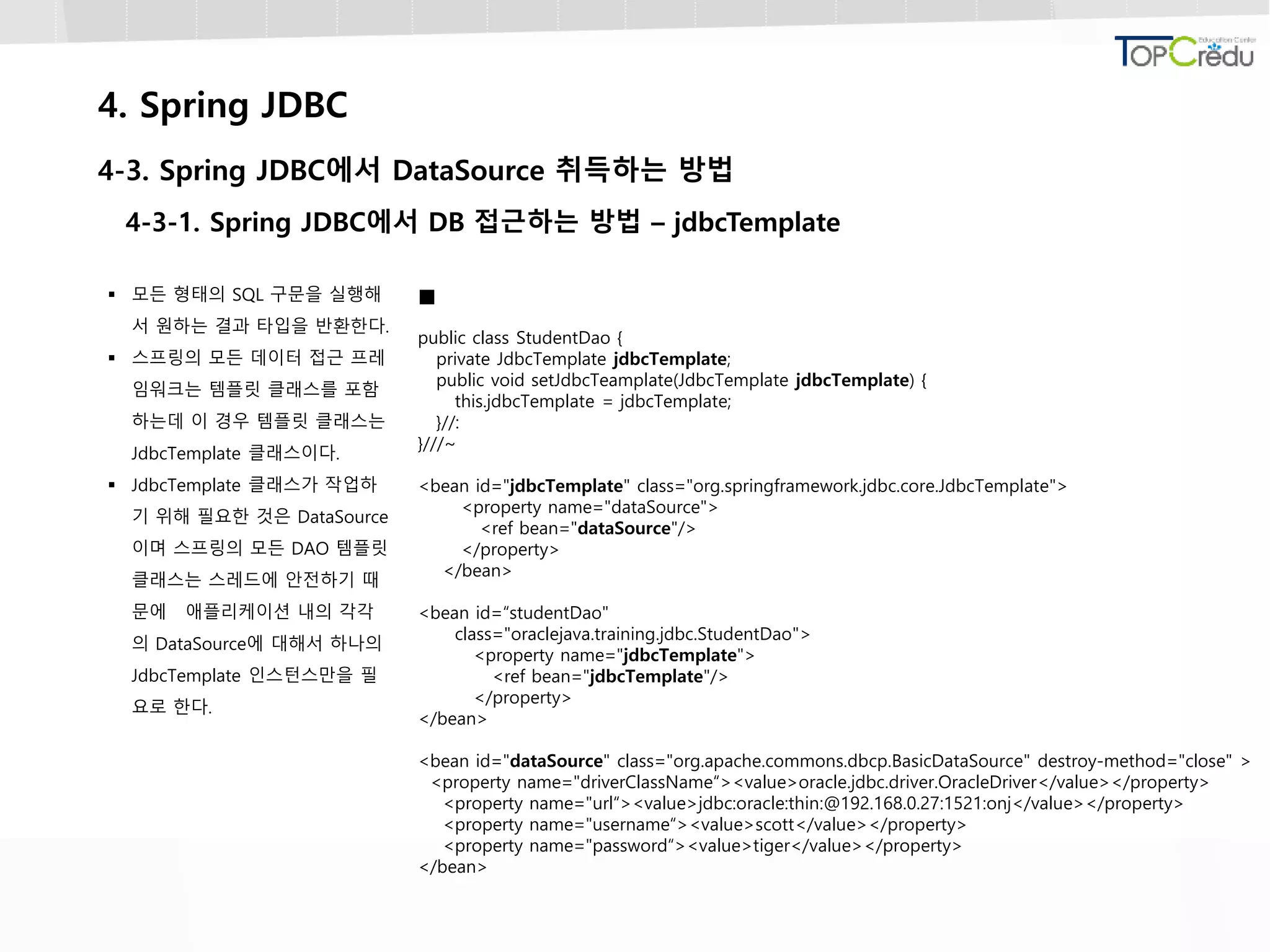 4. Spring JDBC
4-3. Spring JDBC에서 DataSource 취득하는 방법
4-3-1. Spring JDBC에서 DB 접근하는 방법 – jdbcTemplate
 모든 형태의 SQL 구문을 실행해
서 원하는 결과 타입을 반환한다.
 스프링의 모든 데이터 접근 프레
임워크는 템플릿 클래스를 포함
하는데 이 경우 템플릿 클래스는
JdbcTemplate 클래스이다.
 JdbcTemplate 클래스가 작업하
기 위해 필요한 것은 DataSource
이며 스프링의 모든 DAO 템플릿
클래스는 스레드에 안전하기 때
문에 애플리케이션 내의 각각
의 DataSource에 대해서 하나의
JdbcTemplate 인스턴스만을 필
요로 한다.

public class StudentDao {
private JdbcTemplate jdbcTemplate;
public void setJdbcTeamplate(JdbcTemplate jdbcTemplate) {
this.jdbcTemplate = jdbcTemplate;
}//:
}///~
<bean id="jdbcTemplate" class="org.springframework.jdbc.core.JdbcTemplate">
<property name="dataSource">
<ref bean="dataSource"/>
</property>
</bean>
<bean id=“studentDao"
class="oraclejava.training.jdbc.StudentDao">
<property name="jdbcTemplate">
<ref bean="jdbcTemplate"/>
</property>
</bean>
<bean id="dataSource" class="org.apache.commons.dbcp.BasicDataSource" destroy-method="close" >
<property name="driverClassName“><value>oracle.jdbc.driver.OracleDriver</value></property>
<property name="url“><value>jdbc:oracle:thin:@192.168.0.27:1521:onj</value></property>
<property name="username“><value>scott</value></property>
<property name="password“><value>tiger</value></property>
</bean>
 