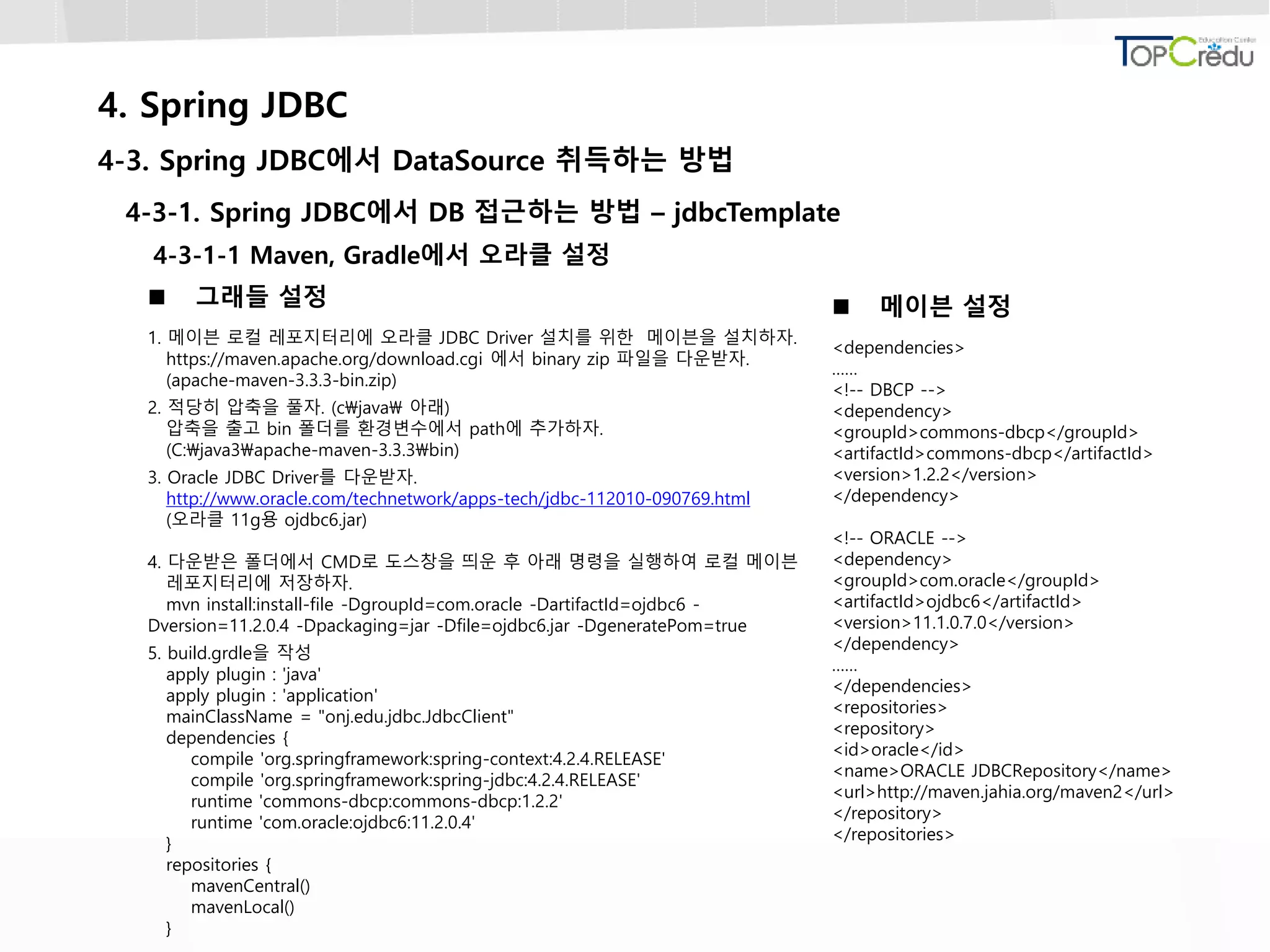 4. Spring JDBC
4-3. Spring JDBC에서 DataSource 취득하는 방법
4-3-1. Spring JDBC에서 DB 접근하는 방법 – jdbcTemplate
4-3-1-1 Maven, Gradle에서 오라클 설정
 그래들 설정
1. 메이븐 로컬 레포지터리에 오라클 JDBC Driver 설치를 위한 메이븐을 설치하자.
https://maven.apache.org/download.cgi 에서 binary zip 파일을 다운받자.
(apache-maven-3.3.3-bin.zip)
2. 적당히 압축을 풀자. (cjava 아래)
압축을 출고 bin 폴더를 환경변수에서 path에 추가하자.
(C:java3apache-maven-3.3.3bin)
3. Oracle JDBC Driver를 다운받자.
http://www.oracle.com/technetwork/apps-tech/jdbc-112010-090769.html
(오라클 11g용 ojdbc6.jar)
4. 다운받은 폴더에서 CMD로 도스창을 띄운 후 아래 명령을 실행하여 로컬 메이븐
레포지터리에 저장하자.
mvn install:install-file -DgroupId=com.oracle -DartifactId=ojdbc6 -
Dversion=11.2.0.4 -Dpackaging=jar -Dfile=ojdbc6.jar -DgeneratePom=true
5. build.grdle을 작성
apply plugin : 'java'
apply plugin : 'application'
mainClassName = "onj.edu.jdbc.JdbcClient"
dependencies {
compile 'org.springframework:spring-context:4.2.4.RELEASE'
compile 'org.springframework:spring-jdbc:4.2.4.RELEASE'
runtime 'commons-dbcp:commons-dbcp:1.2.2'
runtime 'com.oracle:ojdbc6:11.2.0.4'
}
repositories {
mavenCentral()
mavenLocal()
}
 메이븐 설정
<dependencies>
……
<!-- DBCP -->
<dependency>
<groupId>commons-dbcp</groupId>
<artifactId>commons-dbcp</artifactId>
<version>1.2.2</version>
</dependency>
<!-- ORACLE -->
<dependency>
<groupId>com.oracle</groupId>
<artifactId>ojdbc6</artifactId>
<version>11.1.0.7.0</version>
</dependency>
……
</dependencies>
<repositories>
<repository>
<id>oracle</id>
<name>ORACLE JDBCRepository</name>
<url>http://maven.jahia.org/maven2</url>
</repository>
</repositories>
 