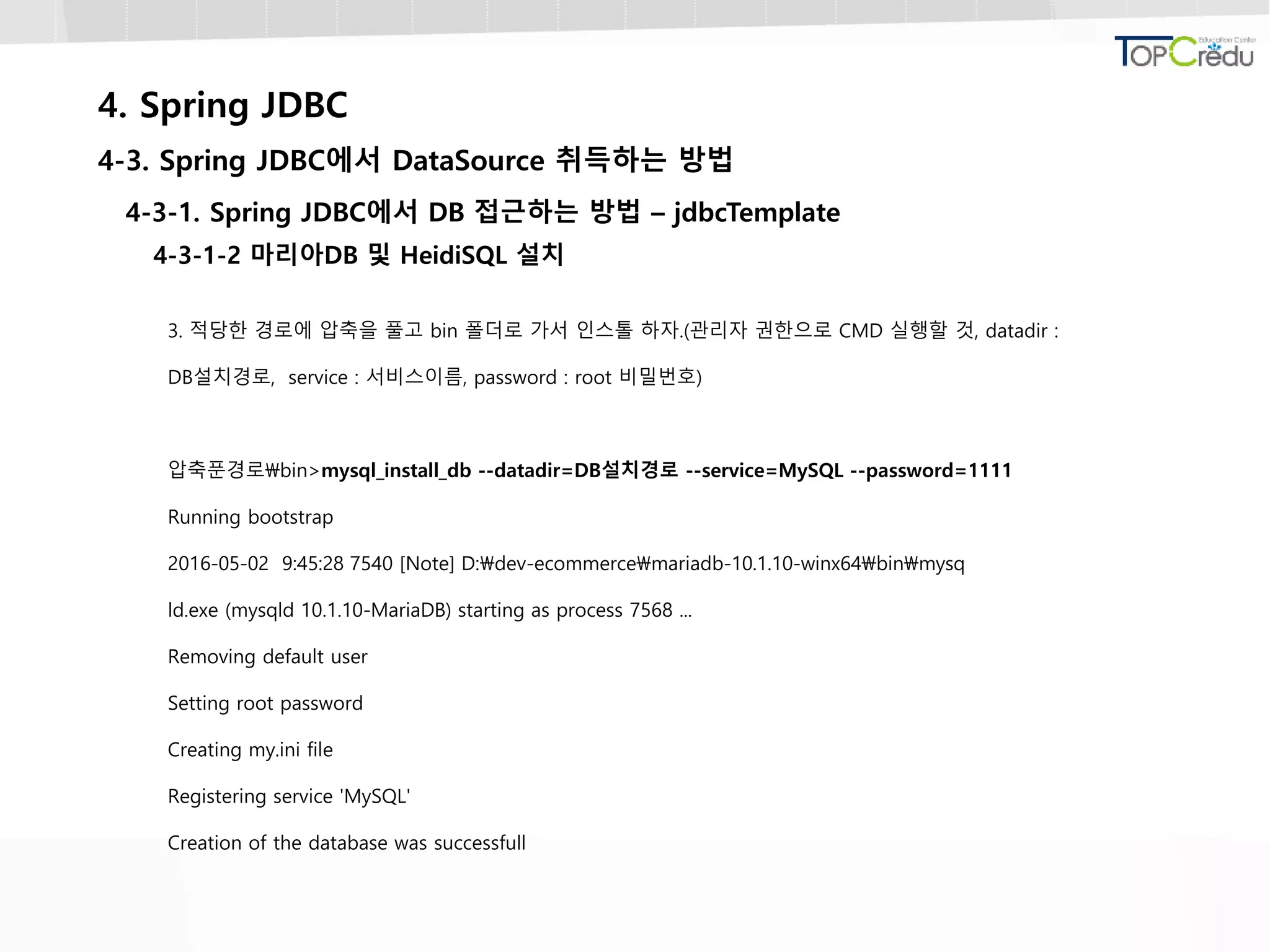 4. Spring JDBC
4-3. Spring JDBC에서 DataSource 취득하는 방법
4-3-1. Spring JDBC에서 DB 접근하는 방법 – jdbcTemplate
4-3-1-2 마리아DB 및 HeidiSQL 설치
3. 적당한 경로에 압축을 풀고 bin 폴더로 가서 인스톨 하자.(관리자 권한으로 CMD 실행할 것, datadir :
DB설치경로, service : 서비스이름, password : root 비밀번호)
압축푼경로bin>mysql_install_db --datadir=DB설치경로 --service=MySQL --password=1111
Running bootstrap
2016-05-02 9:45:28 7540 [Note] D:dev-ecommercemariadb-10.1.10-winx64binmysq
ld.exe (mysqld 10.1.10-MariaDB) starting as process 7568 ...
Removing default user
Setting root password
Creating my.ini file
Registering service 'MySQL'
Creation of the database was successfull
 