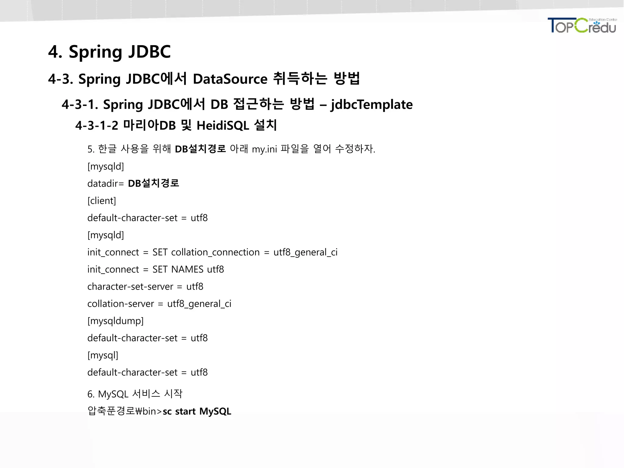 4. Spring JDBC
4-3. Spring JDBC에서 DataSource 취득하는 방법
4-3-1. Spring JDBC에서 DB 접근하는 방법 – jdbcTemplate
4-3-1-2 마리아DB 및 HeidiSQL 설치
5. 한글 사용을 위해 DB설치경로 아래 my.ini 파일을 열어 수정하자.
[mysqld]
datadir= DB설치경로
[client]
default-character-set = utf8
[mysqld]
init_connect = SET collation_connection = utf8_general_ci
init_connect = SET NAMES utf8
character-set-server = utf8
collation-server = utf8_general_ci
[mysqldump]
default-character-set = utf8
[mysql]
default-character-set = utf8
6. MySQL 서비스 시작
압축푼경로bin>sc start MySQL
 
