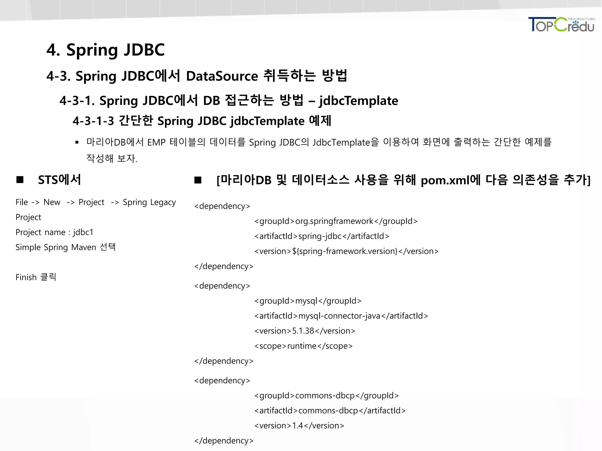 4. Spring JDBC
4-3. Spring JDBC에서 DataSource 취득하는 방법
4-3-1. Spring JDBC에서 DB 접근하는 방법 – jdbcTemplate
4-3-1-3 간단한 Spring JDBC jdbcTemplate 예제
 마리아DB에서 EMP 테이블의 데이터를 Spring JDBC의 JdbcTemplate을 이용하여 화면에 출력하는 간단한 예제를
작성해 보자.
 STS에서
File -> New -> Project -> Spring Legacy
Project
Project name : jdbc1
Simple Spring Maven 선택
Finish 클릭
 [마리아DB 및 데이터소스 사용을 위해 pom.xml에 다음 의존성을 추가]
<dependency>
<groupId>org.springframework</groupId>
<artifactId>spring-jdbc</artifactId>
<version>${spring-framework.version}</version>
</dependency>
<dependency>
<groupId>mysql</groupId>
<artifactId>mysql-connector-java</artifactId>
<version>5.1.38</version>
<scope>runtime</scope>
</dependency>
<dependency>
<groupId>commons-dbcp</groupId>
<artifactId>commons-dbcp</artifactId>
<version>1.4</version>
</dependency>
 