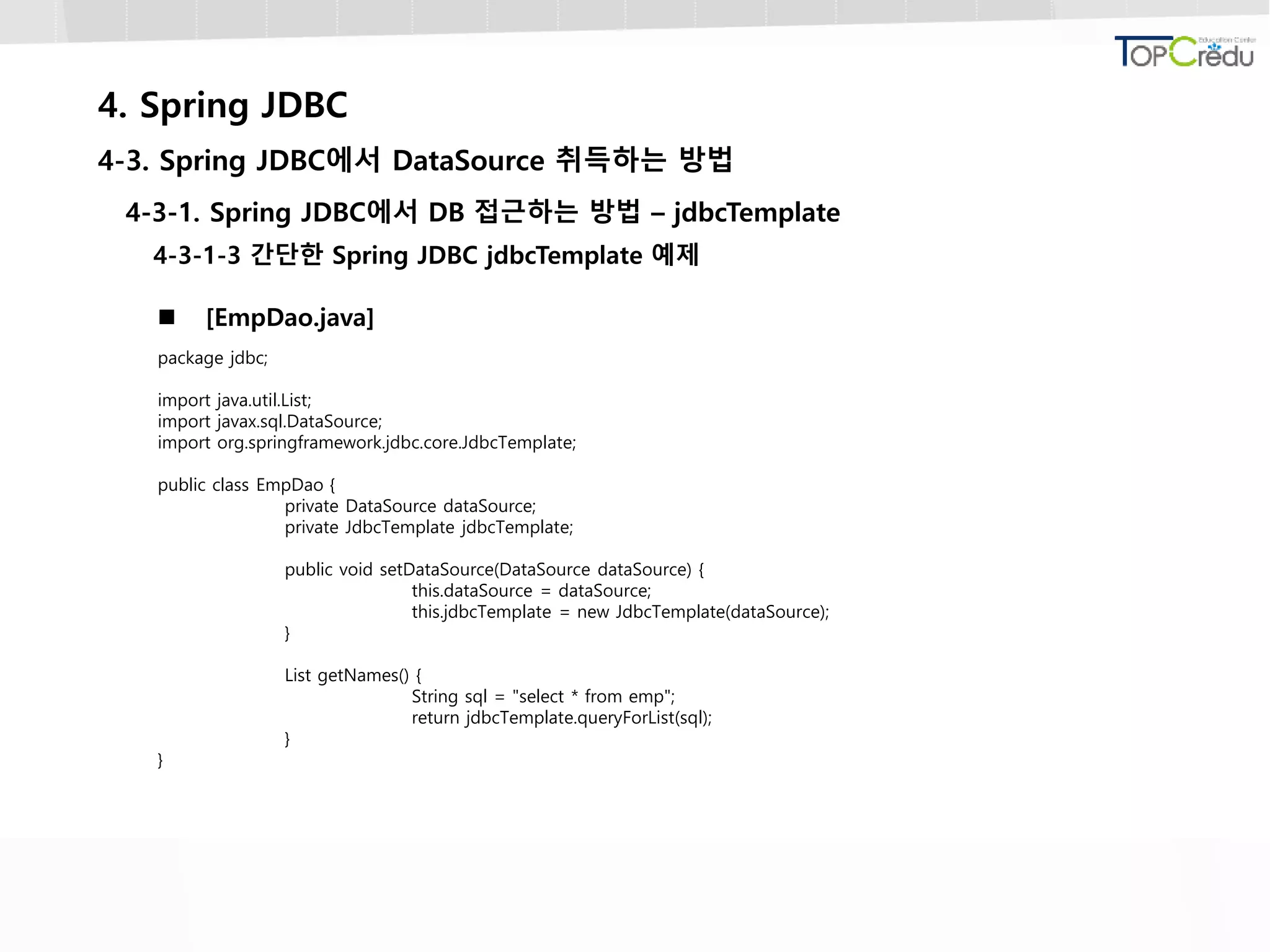 4. Spring JDBC
4-3. Spring JDBC에서 DataSource 취득하는 방법
4-3-1. Spring JDBC에서 DB 접근하는 방법 – jdbcTemplate
4-3-1-3 간단한 Spring JDBC jdbcTemplate 예제
 [EmpDao.java]
package jdbc;
import java.util.List;
import javax.sql.DataSource;
import org.springframework.jdbc.core.JdbcTemplate;
public class EmpDao {
private DataSource dataSource;
private JdbcTemplate jdbcTemplate;
public void setDataSource(DataSource dataSource) {
this.dataSource = dataSource;
this.jdbcTemplate = new JdbcTemplate(dataSource);
}
List getNames() {
String sql = "select * from emp";
return jdbcTemplate.queryForList(sql);
}
}
 
