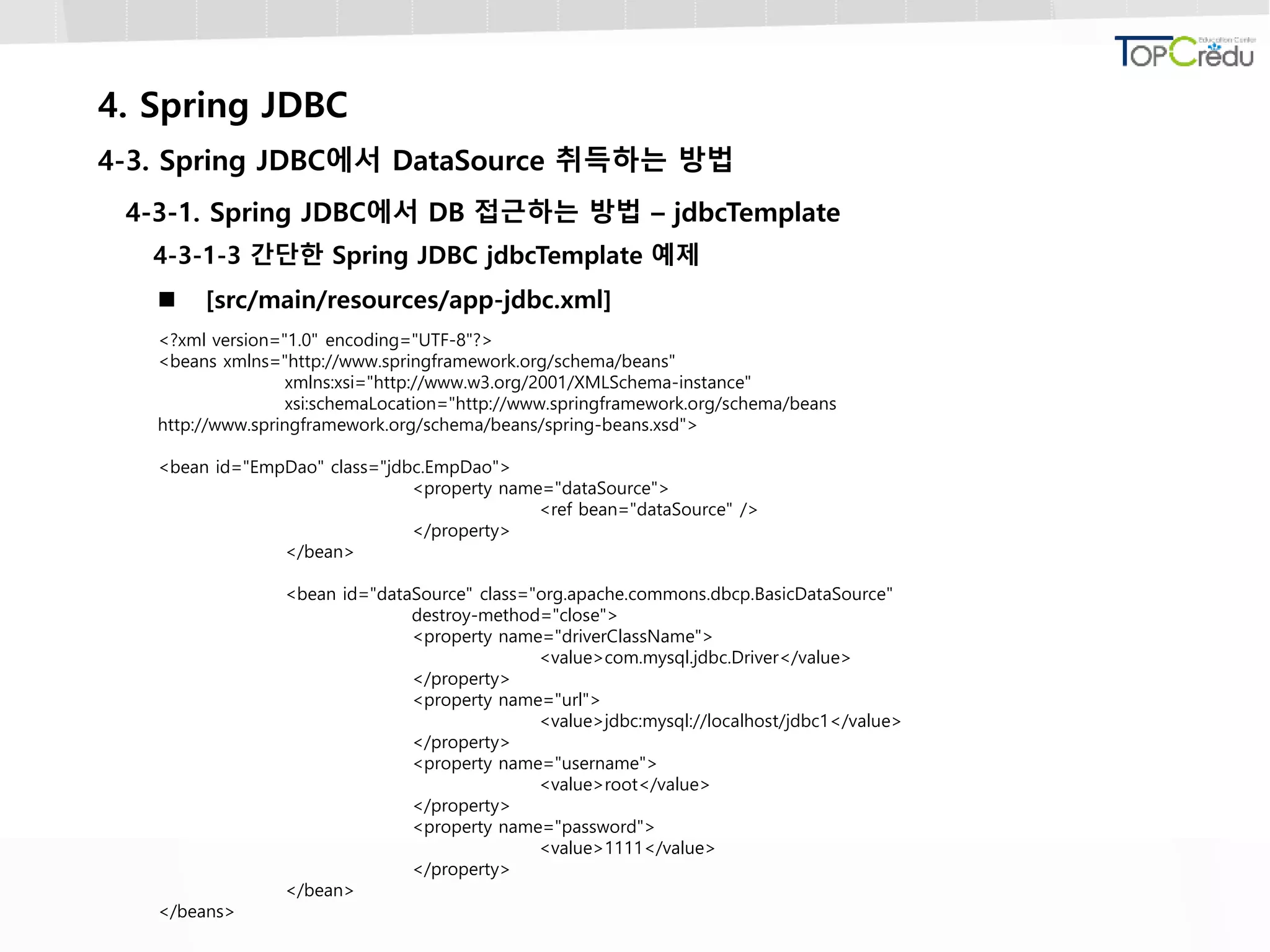 4. Spring JDBC
4-3. Spring JDBC에서 DataSource 취득하는 방법
4-3-1. Spring JDBC에서 DB 접근하는 방법 – jdbcTemplate
4-3-1-3 간단한 Spring JDBC jdbcTemplate 예제
 [src/main/resources/app-jdbc.xml]
<?xml version="1.0" encoding="UTF-8"?>
<beans xmlns="http://www.springframework.org/schema/beans"
xmlns:xsi="http://www.w3.org/2001/XMLSchema-instance"
xsi:schemaLocation="http://www.springframework.org/schema/beans
http://www.springframework.org/schema/beans/spring-beans.xsd">
<bean id="EmpDao" class="jdbc.EmpDao">
<property name="dataSource">
<ref bean="dataSource" />
</property>
</bean>
<bean id="dataSource" class="org.apache.commons.dbcp.BasicDataSource"
destroy-method="close">
<property name="driverClassName">
<value>com.mysql.jdbc.Driver</value>
</property>
<property name="url">
<value>jdbc:mysql://localhost/jdbc1</value>
</property>
<property name="username">
<value>root</value>
</property>
<property name="password">
<value>1111</value>
</property>
</bean>
</beans>
 