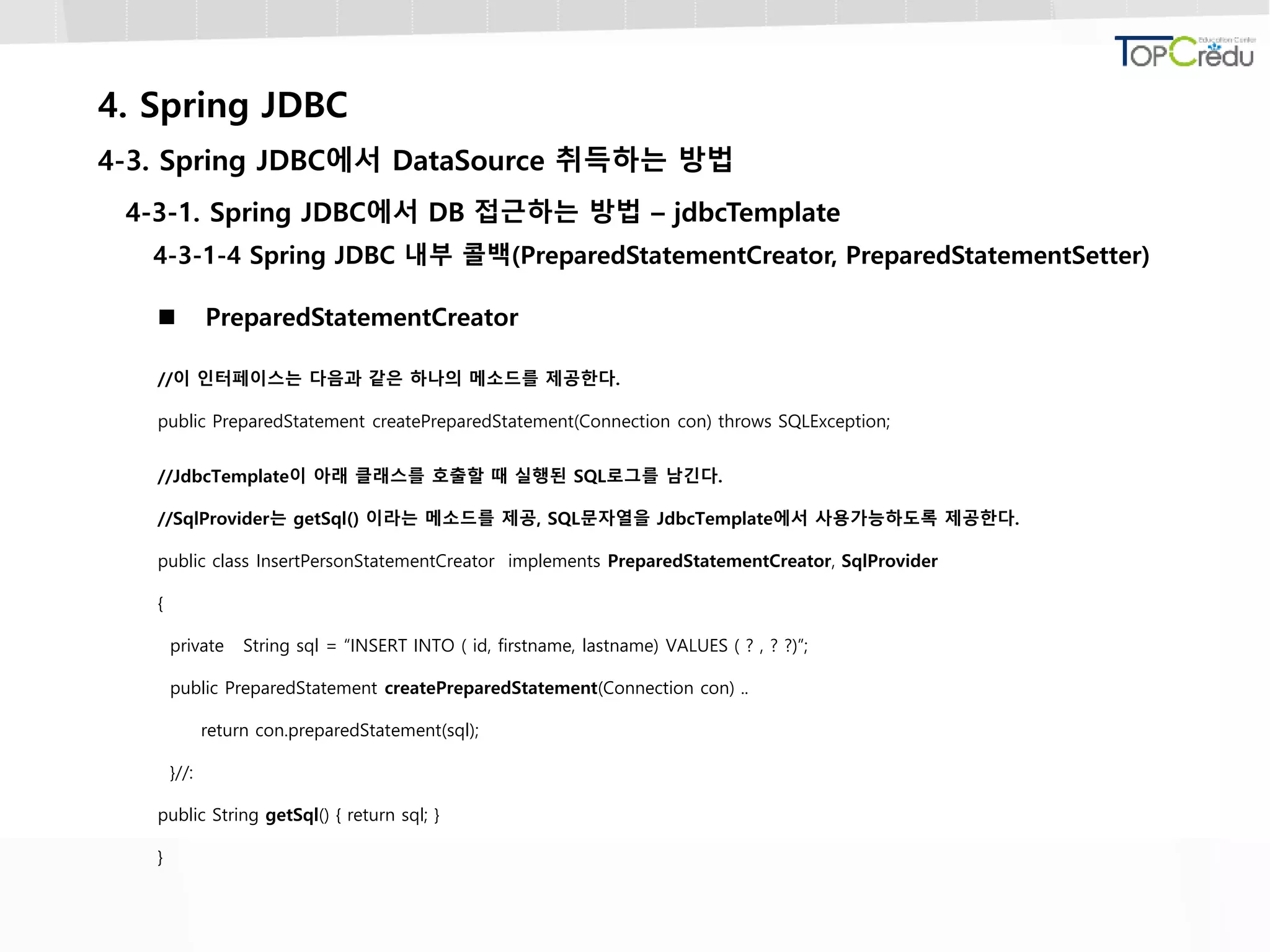 4. Spring JDBC
4-3. Spring JDBC에서 DataSource 취득하는 방법
4-3-1. Spring JDBC에서 DB 접근하는 방법 – jdbcTemplate
4-3-1-4 Spring JDBC 내부 콜백(PreparedStatementCreator, PreparedStatementSetter)
 PreparedStatementCreator
//이 인터페이스는 다음과 같은 하나의 메소드를 제공한다.
public PreparedStatement createPreparedStatement(Connection con) throws SQLException;
//JdbcTemplate이 아래 클래스를 호출할 때 실행된 SQL로그를 남긴다.
//SqlProvider는 getSql() 이라는 메소드를 제공, SQL문자열을 JdbcTemplate에서 사용가능하도록 제공한다.
public class InsertPersonStatementCreator implements PreparedStatementCreator, SqlProvider
{
private String sql = “INSERT INTO ( id, firstname, lastname) VALUES ( ? , ? ?)”;
public PreparedStatement createPreparedStatement(Connection con) ..
return con.preparedStatement(sql);
}//:
public String getSql() { return sql; }
}
 