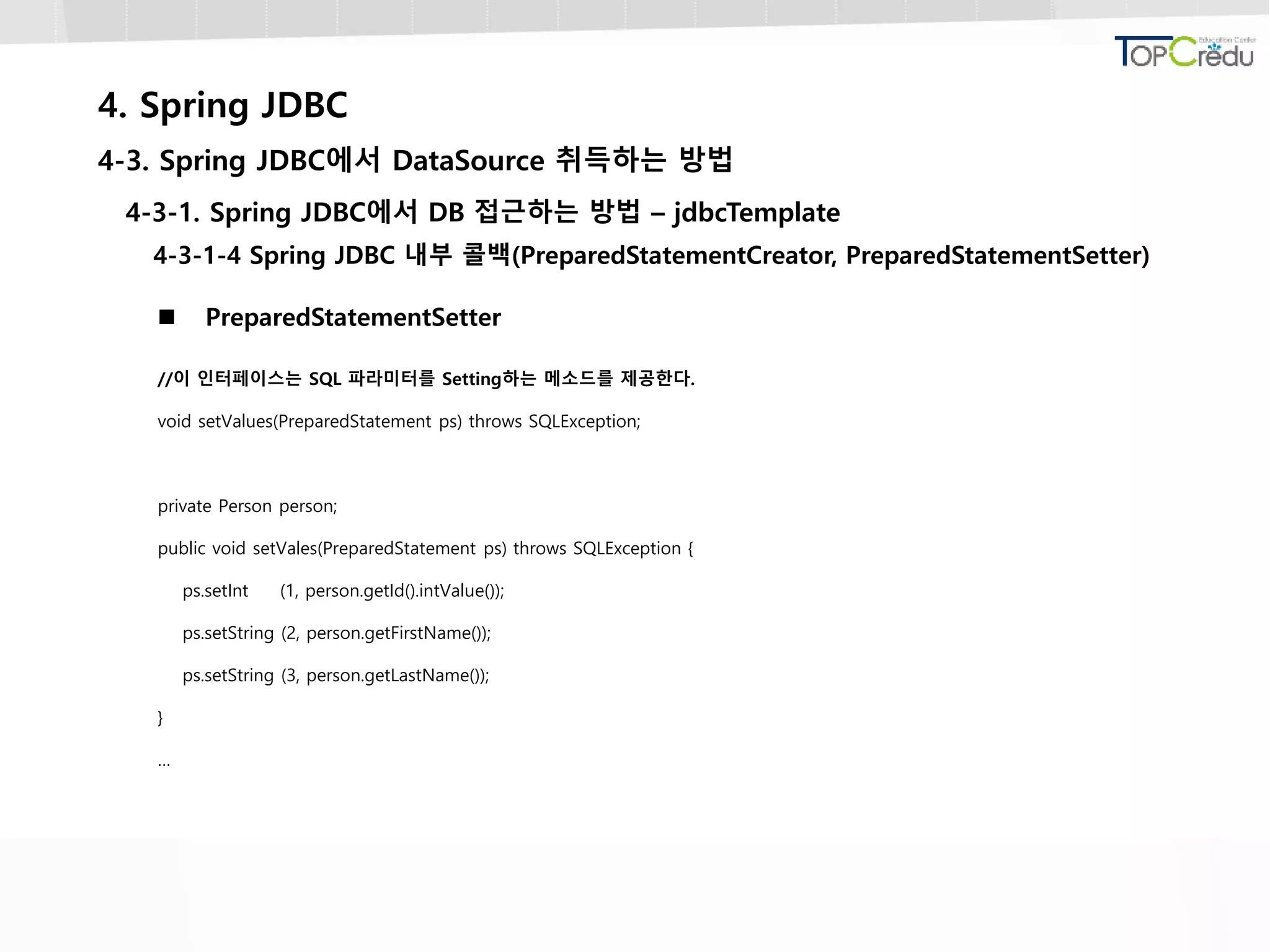 4. Spring JDBC
4-3. Spring JDBC에서 DataSource 취득하는 방법
4-3-1. Spring JDBC에서 DB 접근하는 방법 – jdbcTemplate
4-3-1-4 Spring JDBC 내부 콜백(PreparedStatementCreator, PreparedStatementSetter)
 PreparedStatementSetter
//이 인터페이스는 SQL 파라미터를 Setting하는 메소드를 제공한다.
void setValues(PreparedStatement ps) throws SQLException;
private Person person;
public void setVales(PreparedStatement ps) throws SQLException {
ps.setInt (1, person.getId().intValue());
ps.setString (2, person.getFirstName());
ps.setString (3, person.getLastName());
}
…
 