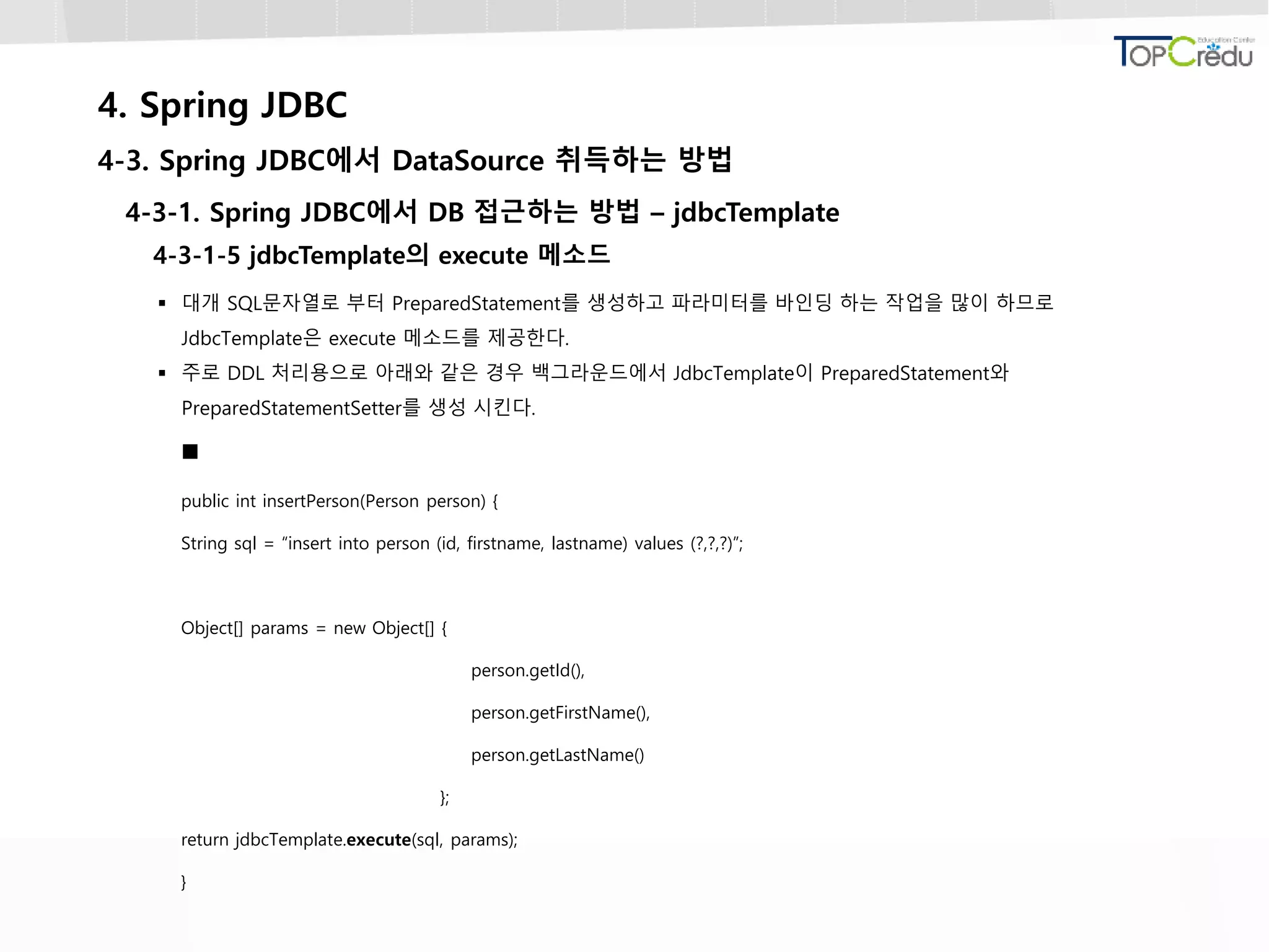 4. Spring JDBC
4-3. Spring JDBC에서 DataSource 취득하는 방법
4-3-1. Spring JDBC에서 DB 접근하는 방법 – jdbcTemplate
4-3-1-5 jdbcTemplate의 execute 메소드
 대개 SQL문자열로 부터 PreparedStatement를 생성하고 파라미터를 바인딩 하는 작업을 많이 하므로
JdbcTemplate은 execute 메소드를 제공한다.
 주로 DDL 처리용으로 아래와 같은 경우 백그라운드에서 JdbcTemplate이 PreparedStatement와
PreparedStatementSetter를 생성 시킨다.

public int insertPerson(Person person) {
String sql = “insert into person (id, firstname, lastname) values (?,?,?)”;
Object[] params = new Object[] {
person.getId(),
person.getFirstName(),
person.getLastName()
};
return jdbcTemplate.execute(sql, params);
}
 
