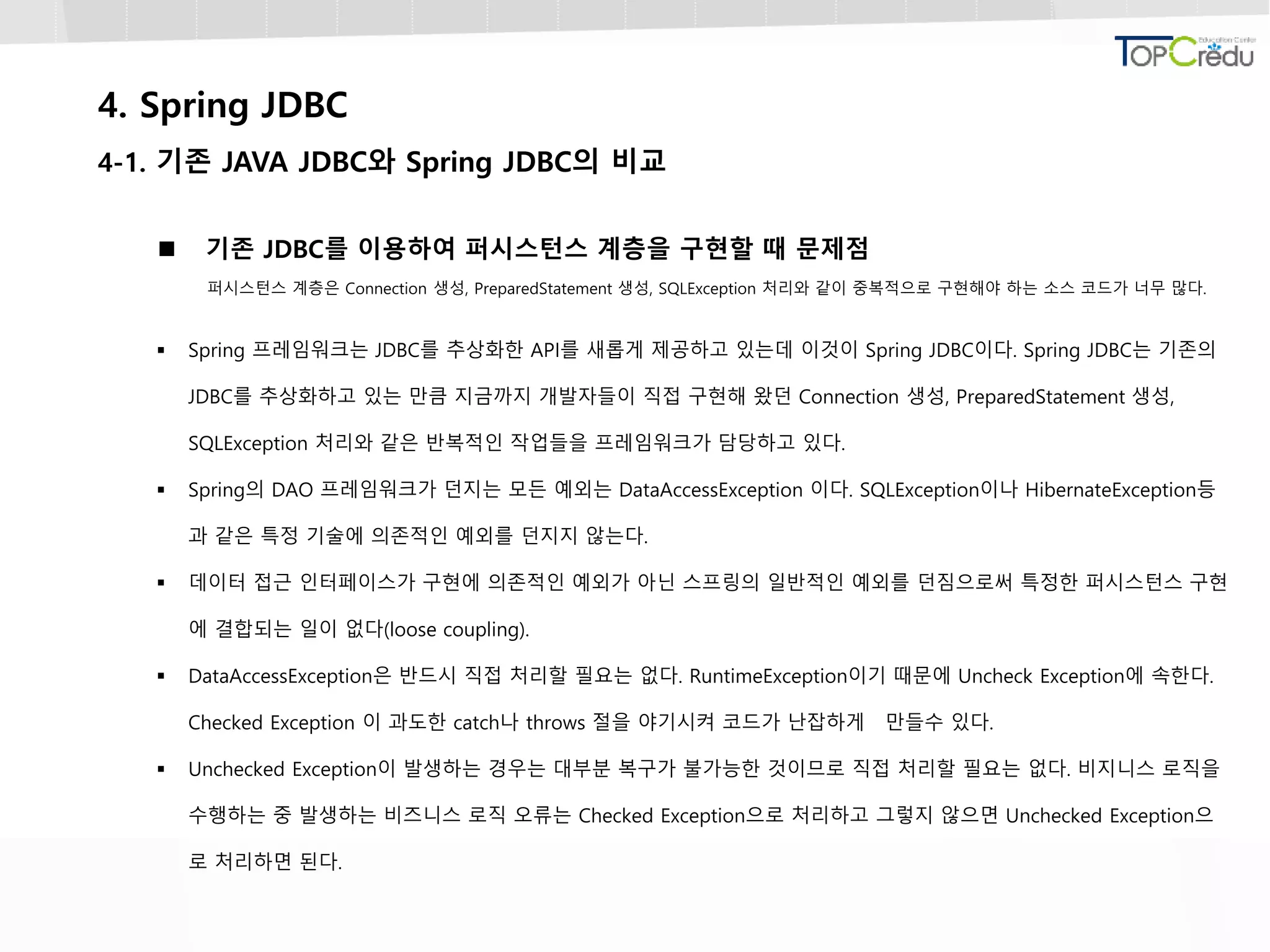 4. Spring JDBC
4-1. 기존 JAVA JDBC와 Spring JDBC의 비교
 기존 JDBC를 이용하여 퍼시스턴스 계층을 구현할 때 문제점
퍼시스턴스 계층은 Connection 생성, PreparedStatement 생성, SQLException 처리와 같이 중복적으로 구현해야 하는 소스 코드가 너무 많다.
 Spring 프레임워크는 JDBC를 추상화한 API를 새롭게 제공하고 있는데 이것이 Spring JDBC이다. Spring JDBC는 기존의
JDBC를 추상화하고 있는 만큼 지금까지 개발자들이 직접 구현해 왔던 Connection 생성, PreparedStatement 생성,
SQLException 처리와 같은 반복적인 작업들을 프레임워크가 담당하고 있다.
 Spring의 DAO 프레임워크가 던지는 모든 예외는 DataAccessException 이다. SQLException이나 HibernateException등
과 같은 특정 기술에 의존적인 예외를 던지지 않는다.
 데이터 접근 인터페이스가 구현에 의존적인 예외가 아닌 스프링의 일반적인 예외를 던짐으로써 특정한 퍼시스턴스 구현
에 결합되는 일이 없다(loose coupling).
 DataAccessException은 반드시 직접 처리할 필요는 없다. RuntimeException이기 때문에 Uncheck Exception에 속한다.
Checked Exception 이 과도한 catch나 throws 절을 야기시켜 코드가 난잡하게 만들수 있다.
 Unchecked Exception이 발생하는 경우는 대부분 복구가 불가능한 것이므로 직접 처리할 필요는 없다. 비지니스 로직을
수행하는 중 발생하는 비즈니스 로직 오류는 Checked Exception으로 처리하고 그렇지 않으면 Unchecked Exception으
로 처리하면 된다.
 