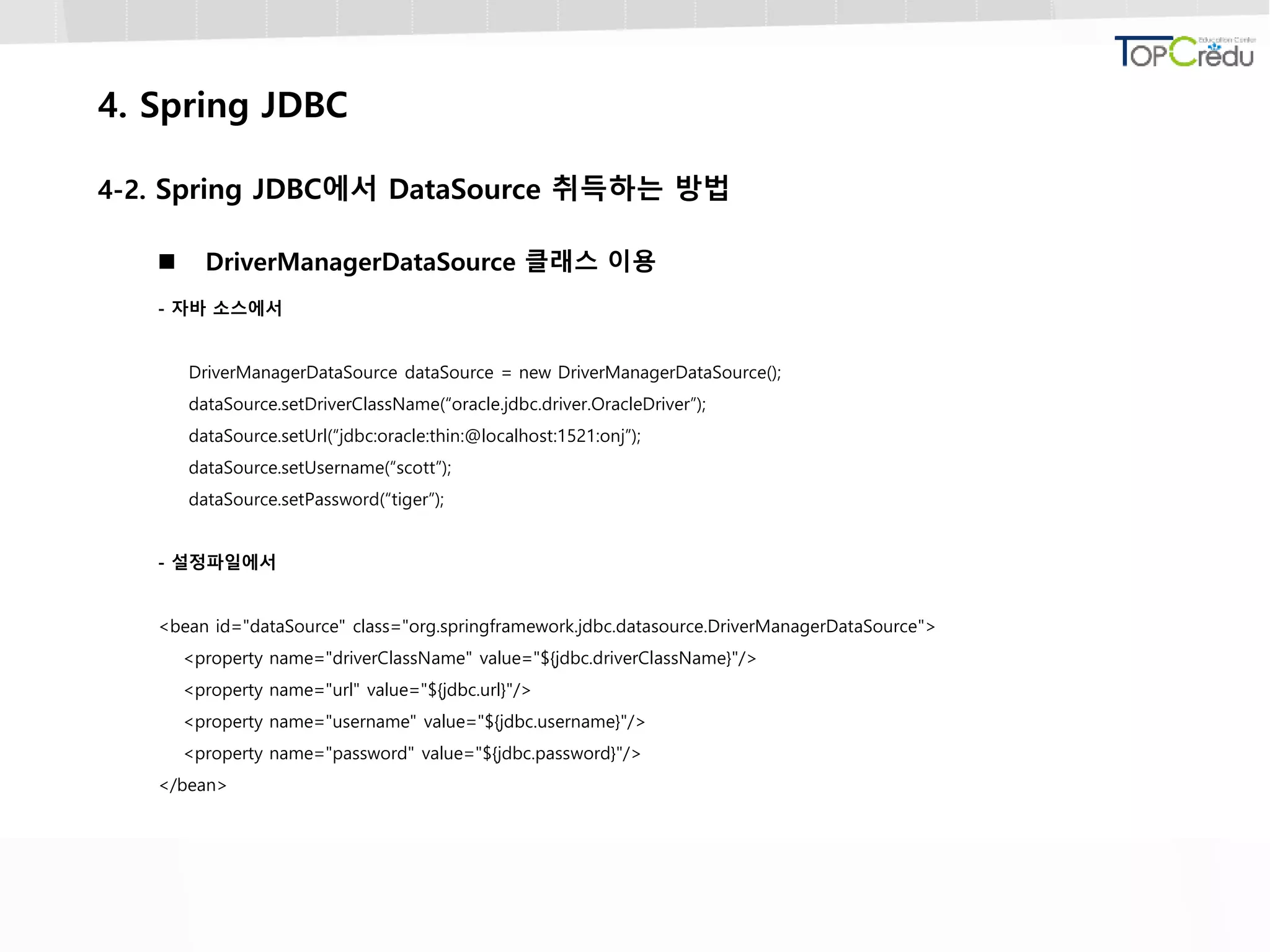 4. Spring JDBC
4-2. Spring JDBC에서 DataSource 취득하는 방법
 DriverManagerDataSource 클래스 이용
- 자바 소스에서
DriverManagerDataSource dataSource = new DriverManagerDataSource();
dataSource.setDriverClassName(“oracle.jdbc.driver.OracleDriver”);
dataSource.setUrl(“jdbc:oracle:thin:@localhost:1521:onj”);
dataSource.setUsername(“scott”);
dataSource.setPassword(“tiger”);
- 설정파일에서
<bean id="dataSource" class="org.springframework.jdbc.datasource.DriverManagerDataSource">
<property name="driverClassName" value="${jdbc.driverClassName}"/>
<property name="url" value="${jdbc.url}"/>
<property name="username" value="${jdbc.username}"/>
<property name="password" value="${jdbc.password}"/>
</bean>
 