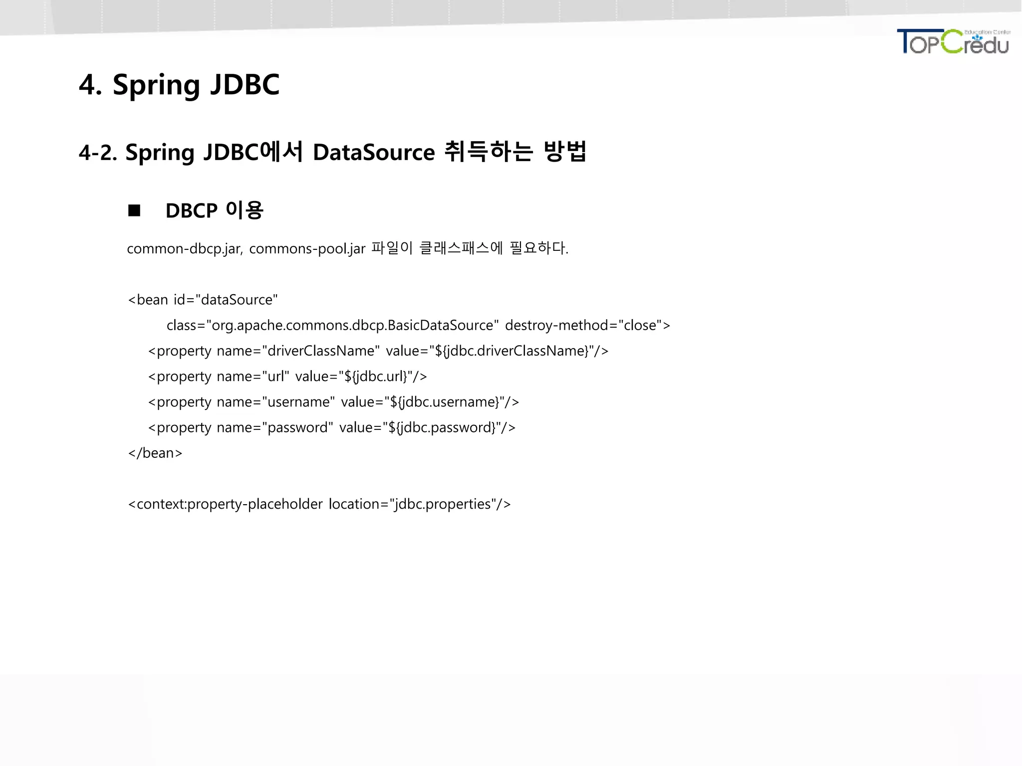 4. Spring JDBC
4-2. Spring JDBC에서 DataSource 취득하는 방법
 DBCP 이용
common-dbcp.jar, commons-pool.jar 파일이 클래스패스에 필요하다.
<bean id="dataSource"
class="org.apache.commons.dbcp.BasicDataSource" destroy-method="close">
<property name="driverClassName" value="${jdbc.driverClassName}"/>
<property name="url" value="${jdbc.url}"/>
<property name="username" value="${jdbc.username}"/>
<property name="password" value="${jdbc.password}"/>
</bean>
<context:property-placeholder location="jdbc.properties"/>
 