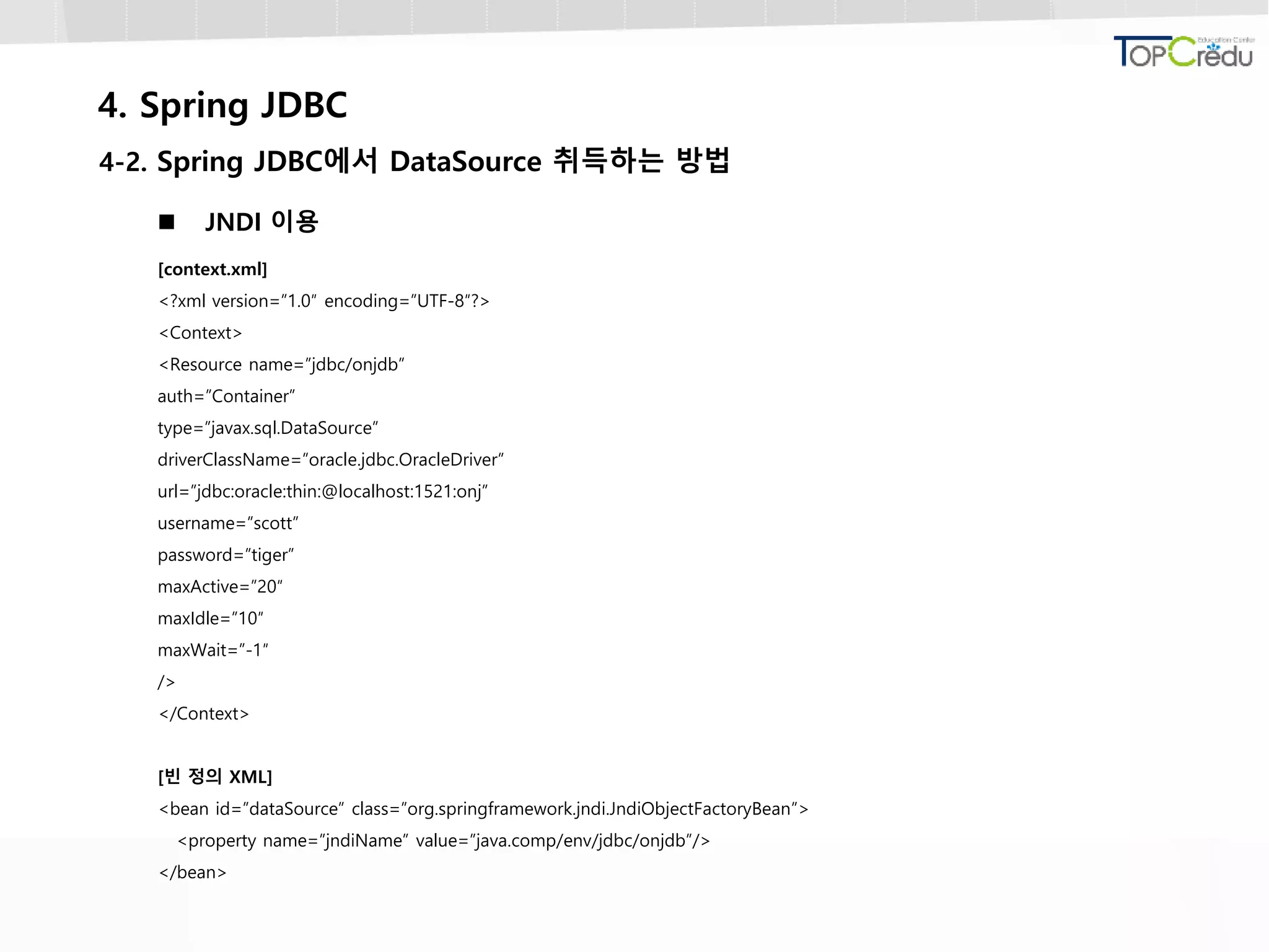 4. Spring JDBC
4-2. Spring JDBC에서 DataSource 취득하는 방법
 JNDI 이용
[context.xml]
<?xml version=”1.0″ encoding=”UTF-8″?>
<Context>
<Resource name=”jdbc/onjdb”
auth=”Container”
type=”javax.sql.DataSource”
driverClassName=”oracle.jdbc.OracleDriver”
url=”jdbc:oracle:thin:@localhost:1521:onj”
username=”scott”
password=”tiger”
maxActive=”20″
maxIdle=”10″
maxWait=”-1″
/>
</Context>
[빈 정의 XML]
<bean id=”dataSource” class=”org.springframework.jndi.JndiObjectFactoryBean”>
<property name=”jndiName” value=”java.comp/env/jdbc/onjdb”/>
</bean>
 