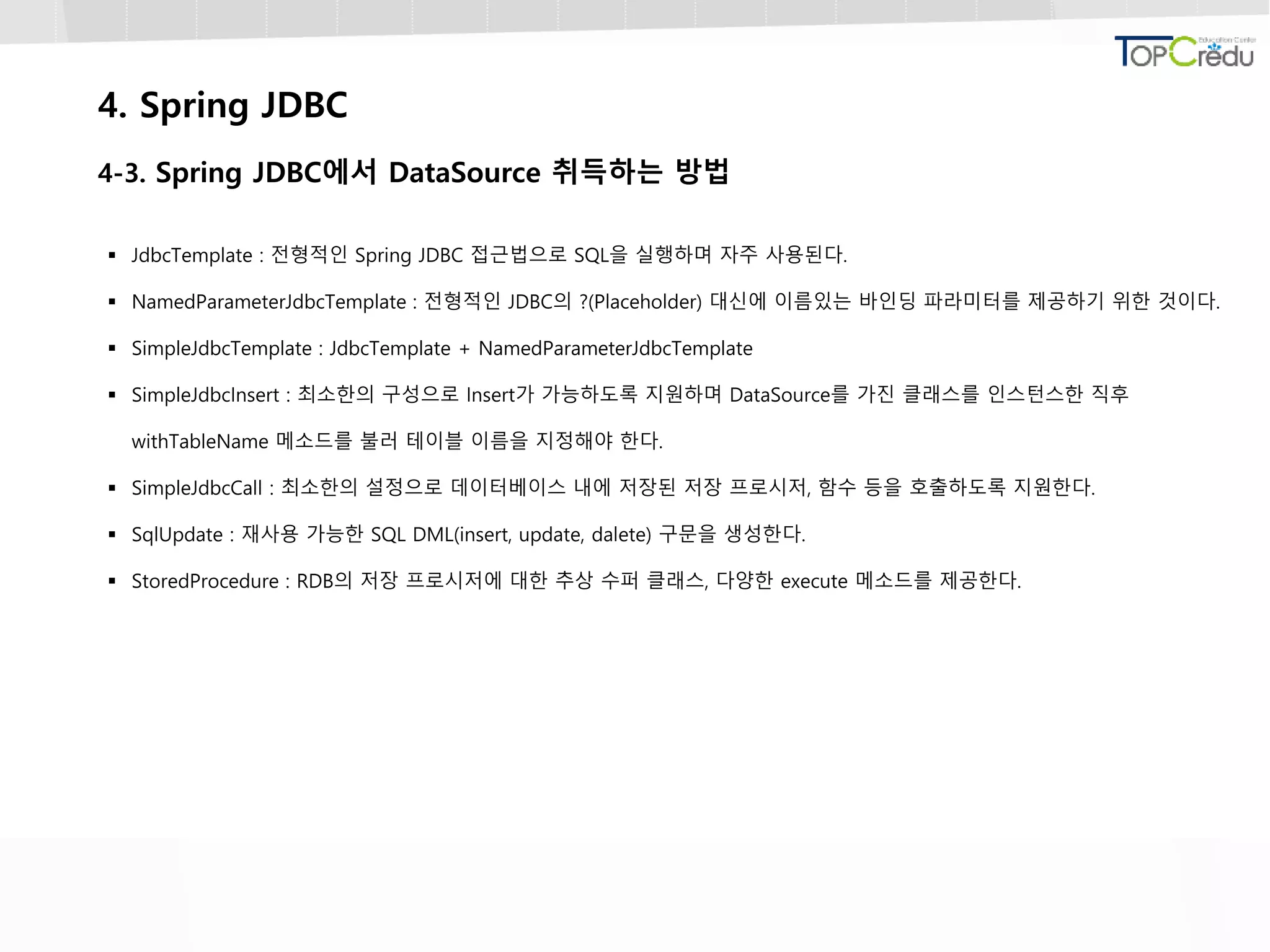 4. Spring JDBC
4-3. Spring JDBC에서 DataSource 취득하는 방법
 JdbcTemplate : 전형적인 Spring JDBC 접근법으로 SQL을 실행하며 자주 사용된다.
 NamedParameterJdbcTemplate : 전형적인 JDBC의 ?(Placeholder) 대신에 이름있는 바인딩 파라미터를 제공하기 위한 것이다.
 SimpleJdbcTemplate : JdbcTemplate + NamedParameterJdbcTemplate
 SimpleJdbcInsert : 최소한의 구성으로 Insert가 가능하도록 지원하며 DataSource를 가진 클래스를 인스턴스한 직후
withTableName 메소드를 불러 테이블 이름을 지정해야 한다.
 SimpleJdbcCall : 최소한의 설정으로 데이터베이스 내에 저장된 저장 프로시저, 함수 등을 호출하도록 지원한다.
 SqlUpdate : 재사용 가능한 SQL DML(insert, update, dalete) 구문을 생성한다.
 StoredProcedure : RDB의 저장 프로시저에 대한 추상 수퍼 클래스, 다양한 execute 메소드를 제공한다.
 