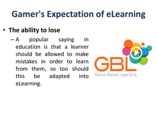 Gamer's Expectation of eLearning
• The ability to lose
– A popular saying in
education is that a learner
should be allowed to make
mistakes in order to learn
from them, so too should
this be adapted into
eLearning.
 