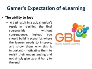 Gamer's Expectation of eLearning
• The ability to lose
– A bad result in a quiz shouldn’t
result in reaching the final
screen/slide without
consequence. Instead you
should build in scenarios where
the learner needs to improve,
and show them why this is
important - motivating them to
revisit their understanding and
not simply give up and hurry to
the end.
 