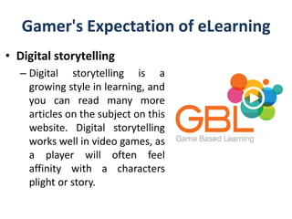 Gamer's Expectation of eLearning
• Digital storytelling
– Digital storytelling is a
growing style in learning, and
you can read many more
articles on the subject on this
website. Digital storytelling
works well in video games, as
a player will often feel
affinity with a characters
plight or story.
 