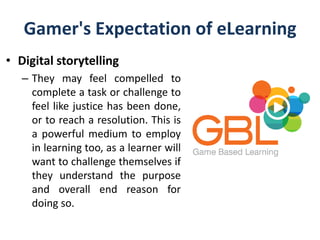 Gamer's Expectation of eLearning
• Digital storytelling
– They may feel compelled to
complete a task or challenge to
feel like justice has been done,
or to reach a resolution. This is
a powerful medium to employ
in learning too, as a learner will
want to challenge themselves if
they understand the purpose
and overall end reason for
doing so.
 