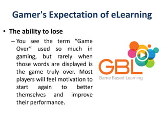 Gamer's Expectation of eLearning
• The ability to lose
– You see the term “Game
Over” used so much in
gaming, but rarely when
those words are displayed is
the game truly over. Most
players will feel motivation to
start again to better
themselves and improve
their performance.
 