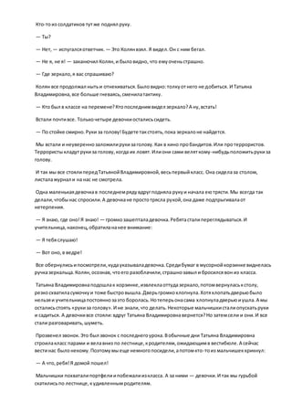Кто-тоиз солдатиков тутже поднял руку.
— Ты?
— Нет, — испугалсяответчик. — Это Колянвзял. Я видел.Он с ним бегал.
— Не я, не я! — заканючил Колян,и быловидно, что емуоченьстрашно.
— Где зеркало,я вас спрашиваю?
Колян все продолжал нытьи отнекиваться.Быловидно:толкуотнего не добиться. И Татьяна
Владимировна,все больше гневаясь,сменилатактику.
— Кто был в классе на перемене?Ктопоследнимвидел зеркало?А ну,встать!
Встали почтивсе. Толькочетыре девочкиосталисьсидеть.
— По стойке смирно.Руки за голову!Будете такстоять,пока зеркалоне найдется.
Мы встали и неувереннозаложилирукизаголову.Как в кино пробандитов.Или протеррористов.
Террористыкладутрукиза голову,когда их ловят.Илиони сами веляткому-нибудьположитьрукиза
голову.
И так мы все стоялипередТатьянойВладимировной,весьпервыйкласс. Она сиделаза столом,
листалажурнал и на нас не смотрела.
Одна маленькаядевочкав последнемрядувдругподняла рукуи начала еютрясти.Мы всегда так
делали,чтобынас спросили.А девочкане простотрясла рукой,она даже подпрыгивалаот
нетерпения.
— Я знаю, где оно!Я знаю! — громкозашепталадевочка.Ребятасталипереглядываться.И
учительница,наконец,обратилананее внимание:
— Я тебяслушаю!
— Вот оно,в ведре!
Все обернулисьипосмотрели,кудауказываладевочка.Средибумаг в мусорнойкорзинке виднелась
ручказеркальца.Колян,осознав, чтоего разоблачили,страшнозавыл и бросилсявон из класса.
Татьяна Владимировнаподошлак корзинке,извлеклаоттудазеркало,потомвернуласькстолу,
резкосхватиласумочкуи тоже быстровышла.Дверьгромкохлопнула.Хотяхлопатьдверьюбыло
нельзяи учительницапостояннозаэто боролась.Нотеперьонасама хлопнуладверьюиушла.А мы
осталисьстоять «рукиза голову».И не знали,что делать.Некоторые мальчишкисталиопускатьруки
и садиться. А девочкивсе стояли:вдруг Татьяна Владимировнавернется?Но затемсели и они.И все
стали разговаривать,шуметь.
Прозвенел звонок.Это был звонок с последнегоурока.Вобычные дни Татьяна Владимировна
строилакласс парами и велавниз по лестнице,кродителям,ожидающимв вестибюле.А сейчас
вестинас былонекому.Поэтомумыеще немногопосидели,апотомкто-тоиз мальчишеккрикнул:
— А что,ребя!Я домой пошел!
Мальчишки похваталипортфелиипобежалиизкласса. А за ними — девочки.И так мы гурьбой
скатилисьпо лестнице,кудивленнымродителям.
 